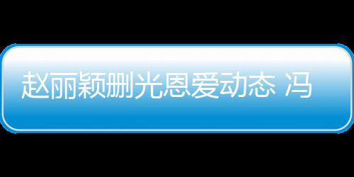保留爱动颖删疑没态 冯绍峰仍及删来得赵丽光恩